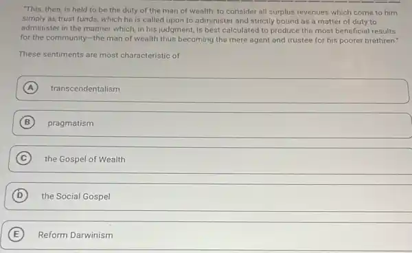 This, then, is held to be the duty of the man of wealth. to consider all surplus revenues which come to him
simply as trust funds which he is called upon to administer and strictly bound as a matter of duty to
administer in the manner which, in his judgment is best calculated to produce the most beneficial results
for the community-the man of wealth thus becoming the mere agent and trustee for his poorer brethren."
These sentiments are most characteristic of
A transcendentalism
B pragmatism
C the Gospel of Wealth
D the Social Gospel
E Reform Darwinism