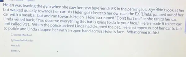 Helen was leaving the gym when she saw her new boyfriends EX in the parking lot.She didn't look at her
but walked quickly towards her car. As Helen got closer to her own car.the EX (Linda) jumped out of her
car with a baseball bat and ran towards Helen. Helen screamed "Don't hurt me" as she ran to her car.
Linda yelled back, "You deserve everything this bat is going to do to your face." Helen made it to her car
and called 911. When the police arrived Linda had dropped the bat. Helen stepped out of her car to talk
to police and Linda slapped her with an open hand across Helen's face. What crime is this?
Criminal Mischief
Attempted Murder
Assault
Battery