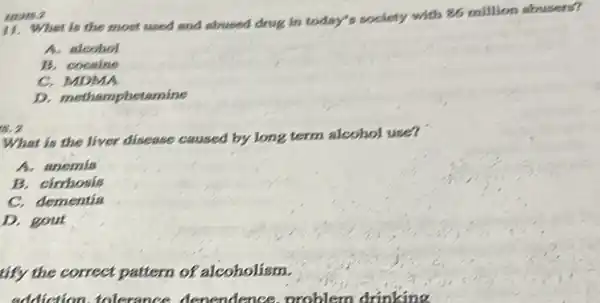 HEMS.2
11. What is the most used and abused drug in today's society with 86 million abusers?
A. alcohol
B. cocaine
C. MDMA
D. methamphetamine
is, 2
What is the liver disease caused by long term alcohol use?
A. anemia
B. cirrhosis
C. dementia
D. gout
tify the correct pattern of alcoholism.