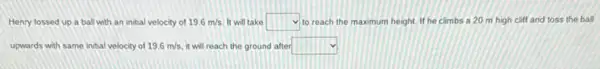 Henry tossed up a ball with an initial velocity of 19.6m/s It will take square  to reach the maximum height. If he climbs a 20 m high cliff and toss the ball
upwards with same inthal velocity of 19.6m/s it will reach the ground after square