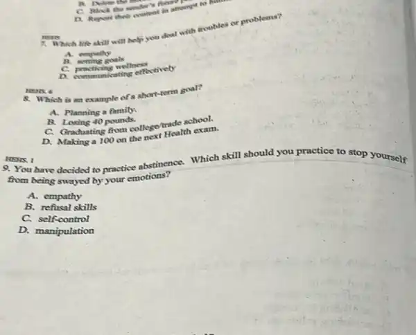 HENS. I
9. You have decided to practice abstinence.Which skill should you practice to stop yourself
C. Block the sender finan
D. Repost their content in attempt to h
7. Which life skill will help you deal with moubles or problems?
A. empathy
B. setting goals
C. practicing wellness
a communicating effectively
HEARS
NENS 6
8. Which is an example of a short term goal?
A. Planning a family.
B. Losing 40 pounds.
C. Graduating from college/rade school.
D. Making a 100 on the next Health exam.
from being swayed by your emotions?
A. empathy
B. refusal skills
C. self-control
D. manipulation