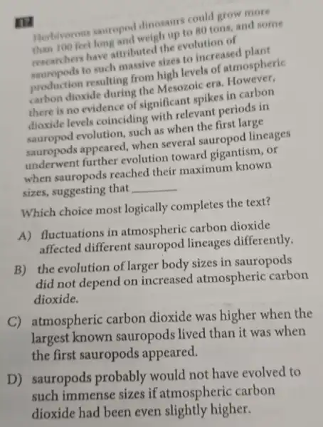 Herbivorous sauroped dinosaurs could grow more 80 tons, and some
researchers have attributed the evolution of
to such masive sizes to increased plant
production resulting from high levels of atmospheric
produce dioxide during the Mesozoic era Li carbon
there is no evidence of significant spikes in carbon
dioxide levels coinciding with relevant periods in
evolution,such as when the first large
sauropods appeared, when several sauropod lineages
evolution toward gigantism, or
when sauropods reached their maximum known
sizes,suggesting that __
Which choice most logically completes the text?
A)fluctuations in atmospheric carbon dioxide
affected different sauropod lineages differently.
B) the evolution of larger body sizes in sauropods
did not depend on increased atmospheric carbon
dioxide.
C)atmospheric carbon dioxide was higher when the
largest known sauropods lived than it was when
the first sauropods appeared.
D)sauropods probably would not have evolved to
such immense sizes if atmospheric carbon
dioxide had been even slightly higher.