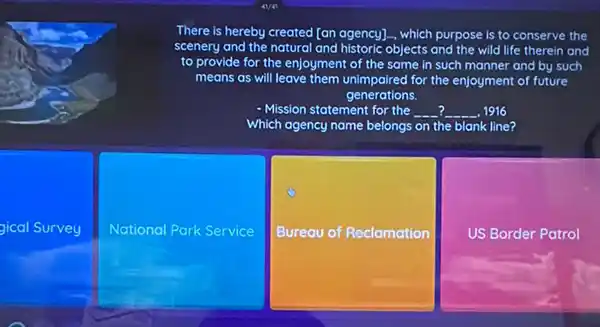 There is hereby createa [an agency]... which purpose is to conserve the
scenery and the natural and historic objects and the wild life therein and
to provide for the enjoyment of the same in such manner and by such
means as will leave them unimpaired for the enjoyment of future
generations.
- Mission statement for the __ __ 1916
Which agency name belongs on the blank line?
gical Survey
National Park < Service
Bureau of Reclamation
US Border Patrol