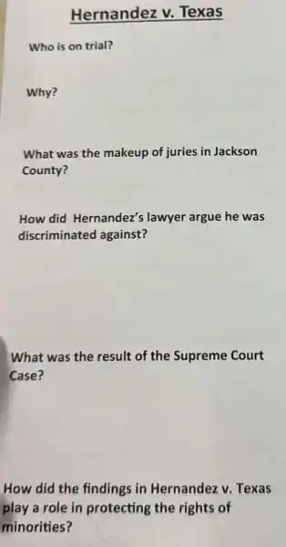 Hernandez v.Texas
Who is on trial?
Why?
What was the makeup of juries in Jackson
County?
How did Hernandez's lawyer argue he was
discriminated against?
What was the result of the Supreme Court
Case?
How did the findings in Hernandez v. Texas
play a role in protecting the rights of
minorities?