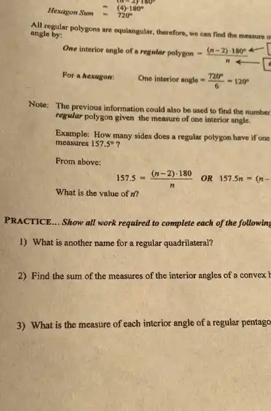 Hexagon Sum = (4)cdot 180^circ =720^circ 
All regular polygons are equiangular, therefore, we can find the measure o
angle by:
One interior angle of a regular polygon=((n-2)cdot 180^circ )/(n)
For a hexagon:
One interior angle=(720^circ )/(6)=120^circ 
Note: The previous information could also be used to find the number
regular polygon given the measure of one interior angle.
Example: How many sides does a regular polygon have if one
measures 157.5^circ 
From above:
157.5=((n-2)cdot 180)/(n) OR 157.5n=(n-
What is the value of n?
PRACTICE... Show all work required to complete each of the following
1) What is another name for a regular quadrilateral?
2) Find the sum of the measures of the interior angles of a convex r
3) What is the measure of each interior angle of a regular pentago