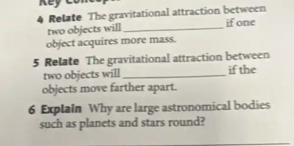 hey comes
A Relate The gravitational attraction between
two objects will __ if one
object acquires more mass.
5 Relate The gravitational attraction between
two objects will __ if the
objects move farther apart.
6 Explain Why are large astronomical bodies
such as planets and stars round?