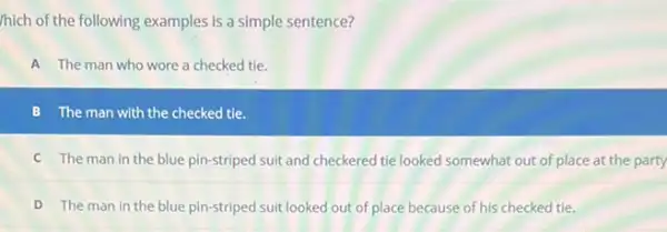 /hich of the following examples is a simple sentence?
A The man who wore a checked tie.
B The man with the checked tie.
C The man in the blue pin-striped suit and checkered tie looked at the party
D The man in the blue pin-striped suit looked out of place because of his checked tie.