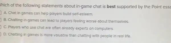 /hich of the following statements about in -game chat is best supported by the Point ess
A. Chat in games can help players build self-esteem.
B. Chatting in games can lead to players feeling worse about themselves.
C. Players who use chat are often already experts on computers.
D. Chatting in games is more valuable than chatting with people in real life.