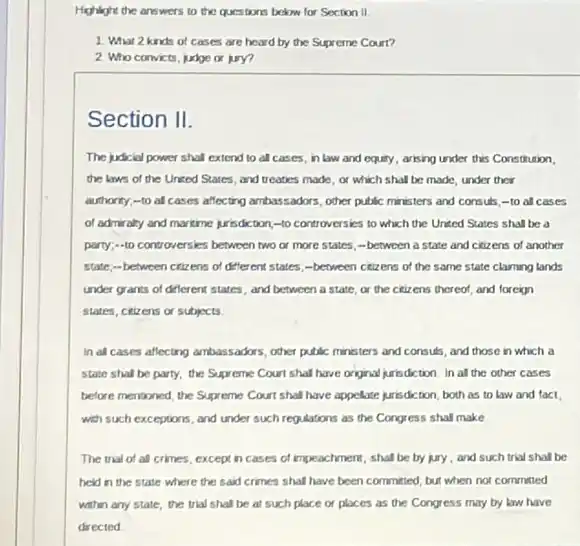 Highlight the answers to the questions below for Section II
1. What 2 kinds of cases are heard by the Supreme Court?
2 Who convicts, judge or jury?
Section II.
The judicial power shal extend to all cases in law and equity arising under this Constitution.
the laws of the United States, and treaties made, or which shall be made, under their
authority:-to all cases affecting ambassadors, other public ministers and consus -10 all cases
of admiraly and martine prisdction,-to controversies to which the United States shall be a
party:-10 controversies between two or more states; -between a state and citizens of another
state:-between citizene of different states, -between citizens of the same state claiming lands
under grants of different states, and between a state, or the citiz ens thereof, and foreign
states, citizens or subjects
In all cases aflecting ambassadors, other public ministers and consuls, and those in which a
state shall be party,the Supreme Court shal have original jurisdiction. In all the other cases
before mentioned, the Supreme Court shall have appelate jurisdiction, both as to law and fact,
with such exceptions, and under such regulations as the Congress shall make
The trial of al crimes, except in cases of impeachment, shall be by jury, and such trial shall be
held in the state where the said crimes shall have been committed but when not committed
within any state, the trial shall be at such place or places as the Congress may by law have