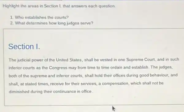 Highlight the areas in Section 1. that answers each question.
1. Who establishes the courts?
2. What determines how long judges serve?
Section I.
The judicial power of the United States, shall be vested in one Supreme Court, and in such
inferior courts as the Congress may from time to time ordain and establish. The judges,
both of the supreme and inferior courts, shall hold their offices during good behaviour, and
shall, at stated times receive for their services.a compensation, which shall not be
diminished during their continuance in office.