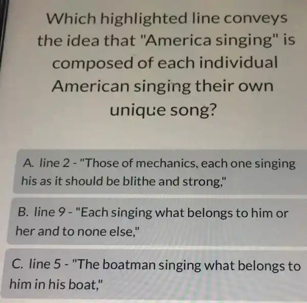 Which highlighted line conveys
the idea that "America singing" is
composed of each individual
American singing their own
unique song?
A. line 2 - "Those of mechanics , each one singing
his as it should be blithe and strong,"
B. line 9 - "Each singing what belongs to him or
her and to none else."
C. line 5 - "The boatman singing what belongs to