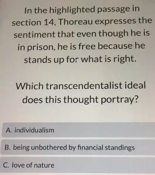 In the highlighted passage in
section 14 Thoreau expresses the
sentiment that even though he is
in prison . he is free because he
stands up for what is right.
Which transcendentalist ideal
does this thought portray?
A.individualism
B. being unbothered by financial standings
C. love of nature