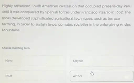 Highly advanced South American civilization that occupied present -day Peru
until it was conquered by Spanish forces under Francisco Pizarro in 1532 The
Incas developed sophisticated agricultural techniques, such as terrace
farming, in order to sustain large, complex societies in the unforgiving Andes
Mountains.
Choose matching term
Maya
Mayans
Incas
Aztecs