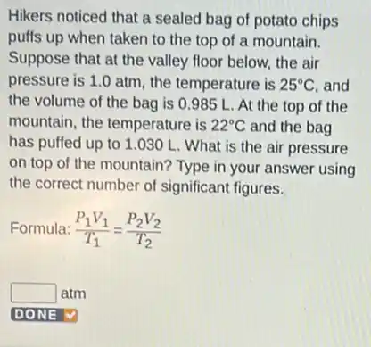 Hikers noticed that a sealed bag of potato chips
puffs up when taken to the top of a mountain.
Suppose that at the valley floor below, the air
pressure is 1.0 atm, the temperature is 25^circ C and
the volume of the bag is 0.985 L. At the top of the
mountain, the temperature is 22^circ C and the bag
has puffed up to 1.030 L What is the air pressure
on top of the mountain? Type in your answer using
the correct number of significant figures.
Formula: (P_(1)V_(1))/(T_(1))=(P_(2)V_(2))/(T_(2))
square  atm