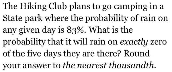 The Hiking Club plans to go camping in a
State park where the probability of rain on
any given day is 83%  . What is the
probability that it will rain on exactly zero
of the five days they are there?Round
your answer to the nearest thousandth.