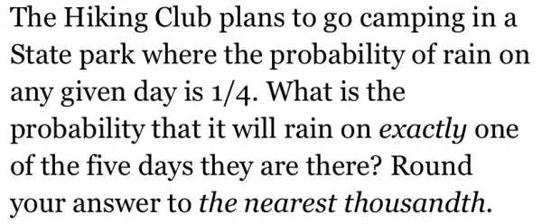 The Hiking Club plans to go camping in a
State park where the probability of rain on
any given day is 1/4 . What is the
probability that it will rain on exactly one
of the five days they are there?Round
your answer to the nearest thousandth.