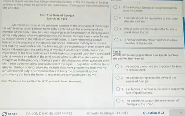 Hiram R. Revels was the first African American member of the US. Senate in his first
address to the Senate he spoke on the readmission of Georgia to the Union following
the Civil War.
from The State of Georgia
March 16,1870
Mr. President, Irise at this particular juncture in the discussion of the Georgia
bill with feelings which perhaps never before entered into the experience of any
member of this body.Irise, too, with misgMings as to the propriety of lifting my voice
at this early period after my admission into the Senate. Perhaps it were wiser for me.
so inexperienced in the details of senatorial duties.to have remained a passive
listener in the progress of this debate; but when I remember that my term is short.
and that the issues with which this bill is fraught are momentous in their present and
future influence upon the well-being of my race.I would seem indifferent to the
importance of the hour and recreant to the high trust imposed upon me if I hesitated
to lend my voice on behalf of the loyal people of the South. I therefore waive all
thoughts as to the propriety of taking a part in this discussion When questions arise
which bear upon the safety and protection of the loyal __ population of those states
lately in rebellion I cannot allow any thought as to mere propriety to enter into my
consideration of duty. The responsibilities of being the exponent of such a
constituency as I have the honor to represent are fully appreciated by me.
(from "The State of Georgia, March 16.1970 by Hiram R. Revels Senate gov)
1. if the bill about Georgia is too problematic to
pass the Senate
2. If Georgia should be readmitted to the Union
after the CMI War
3. if he is experienced enough in the Senate to
speak about the bill
4. if he has too many responsibilities as a new
member of the Senate
Part B
Which statement best explains how Revels resolves
the conflict from Part AZ
1. He decides the issue is too important for him
to remain silent.
2. He decides to represent the views of the
people of Georgia.
3. He decides to remain in the Senate despite his
lack of qualifications.
4. He decides to support the readmission of
Georgia to the Union.
