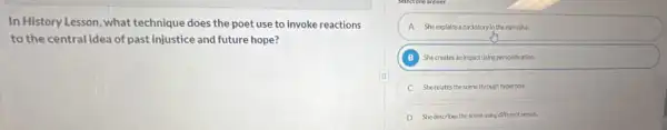 In History Lesson, what technique does the poet use to invoke reactions
to the central idea of past injustice and future hope?
A Sheexplains abadstoryln the narrative.
B She creates an importuning personfication.
C Sherelates the scene through hyperbole.
D Shedescribes the sceneuning different seroes