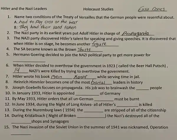 Hitler and the Nazi Leaders
1. Name two conditions of the Treaty of Versailles that the German people were resentful about.
A:had to pay cost or the war
B: They had their l land d taken
2. The Nazi party in its earliest years put Adolf Hitler in charge of __
3. The NAZI party discovered Hitler's talent for speaking and giving speeches It is discovered that
when Hitler is on stage, he becomes another __
4. The SA became known as the Brown __
5. Hermann Goering decided to join the NAZI political party to get more power for
__
6. When Hitler decided to overthrow the government in 1923 ( called the Beer Hall Putsch),
__ NAZI's were Killed by trying to overthrow the government.
7. Hitler wrote his book __ __ while serving time in jail.
8.Heinrich Himmler becomes one of the most __ leaders in history
9. Joseph Goebells focuses on propaganda. His job was to brainwash the __ people
10. In January 1933 Hitler is appointed __ of Germany
11. By May 1933 Hitler orders that all un-German __ must be burnt
12. In June 1934 during the Night of Long Knives- all of Hitler's __ is killed
13. During the Nuremburg laws ( 1934) the __ are stripped of all of the citizenship
14. During Kristallnach ( Night of Broken __ ) the Nazi's destroyed all of the
__ shops and Synagoges
15. The Nazi invasion of the Soviet Union in the summer of 1941 was nicknamed, Operation
__
Holocaust Studies