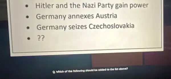 Hitler and the Nazi Party gain power
Germany annexes Austria
Germany seizes Czechoslovakia
??
Which of the following should be added to the list above?