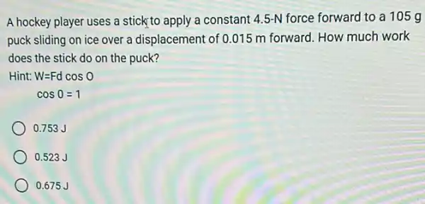 A hockey player uses a stick to apply a constant 4.5-N force forward to a 105g
puck sliding on ice over a displacement of 0.015 m forward. How much work
does the stick do on the puck?
Hint: W=Fdcos0
cos0=1
0.753 J
0.523 J
0.675 J