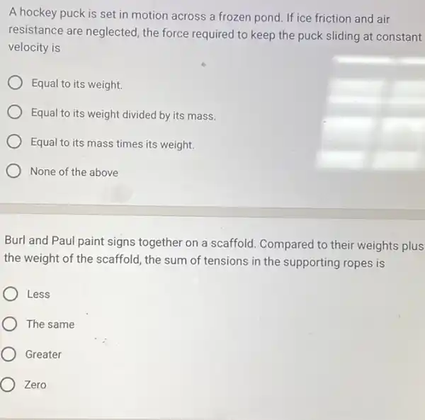 A hockey puck is set in motion across a frozen pond. If ice friction and air
resistance are neglected the force required to keep the puck sliding at constant
velocity is
Equal to its weight.
Equal to its weight divided by its mass.
Equal to its mass times its weight.
None of the above
Burl and Paul paint signs together on a scaffold. Compared to their weights plus
the weight of the scaffold, the sum of tensions in the supporting ropes is
Less
The same
Greater
Zero