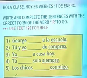 HOLA CLASE. HOYES VIERNES 17 DE ENERO.
WRITE AND COMPLETE THE SENTENCES WITH THE
CRRECT FORM OF THE VERB "IR"TO GO.
44> USE TEXT 126 FOR HELP
1) George __ a la escuela.
2) Túy yo __ de compras.
3) Yo __ a casa hoy.
4) Tú __ solo siempre.
5) Los chicos __ conmigo.