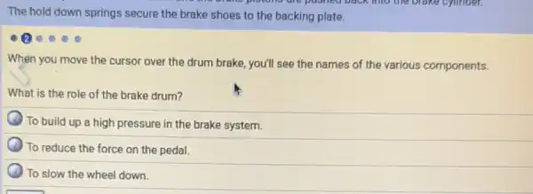 The hold down springs secure the brake shoes to the backing plate.
When you move the cursor over the drum brake, you'll see the names of the various components.
What is the role of the brake drum?
To build up a high pressure in the brake system.
To reduce the force on the pedal.
To slow the wheel down.