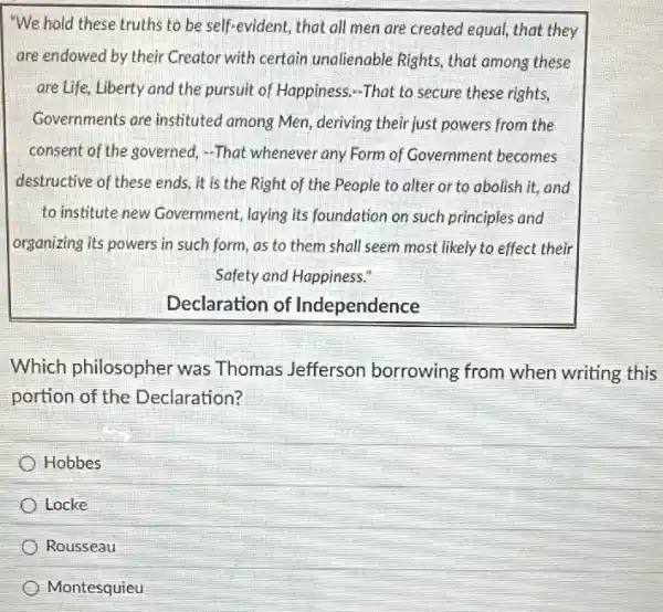 "We hold these truths to be self-evident, that all men are created equal that they
are endowed by their Creator with certain unalienable Rights, that among these
are Life, Liberty and the pursuit of Happiness,-That to secure these rights,
Governments are instituted among Men, deriving their just powers from the
consent of the governed.-That whenever any Form of Government becomes
destructive of these ends , it is the Right of the People to alter or to abolish it,and
to institute new Government laying its foundation on such principles and
organizing its powers in such form, as to them shall seem most likely to effect their
Safety and Happiness."
Declaration of Independence
Which philosopher was Thomas Jefferson borrowing from when writing this
portion of the Declaration?
Hobbes
Locke
Rousseau
Montesquieu