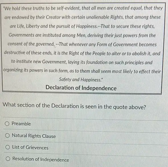 We hold these truths to be self-evident, that all men are created equal, that they
are endowed by their Creator with certain unalienable Rights, that among these
are Life, Liberty and the pursuit of Happiness.-That to secure these rights,
Governments are instituted among Men, deriving their just powers from the
consent of the governed.-That whenever any Form of Government becomes
destructive of these ends.it is the Right of the People to alter or to abolish it,and
to institute new Government,laying its foundation on such principles and
organizing its powers in such form, as to them shall seem most likely to effect their
Safety and Happiness."
Declaration of Independence
What section of the Declaration is seen in the quote above?
Preamble
Natural Rights Clause
List of Grievences
Resolution of Independence