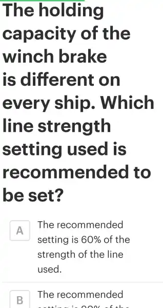 The holding
capacity of the
winch brake
is different on
every ship . Which
line strength
setting I used is
recom lm lended to
be set?
A
The rec omn nended
setti ng is 60%  of tr he
strength of the line
use ed.
B
The rec ommended
oool of the