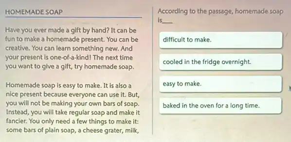 HOMEMADE SOAP
Have you ever made a gift by hand? It can be
fun to make a homemade present. You can be
creative. You can learn something new. And
your present is one -of-a-kind! The next time
you want to give a gift, try homemade soap.
Homemade soap is easy to make. It is also a
nice present because everyone can use it. But,
you will not be making your own bars of soap.
Instead, you will take regular soap and make it
fancier. You only need a few things to make it:
some bars of plain soap, a cheese grater,milk,
According to the passage homemade soap
is __
difficult to make.
cooled in the fridge overnight.
easy to make.
baked in the oven for a long time.