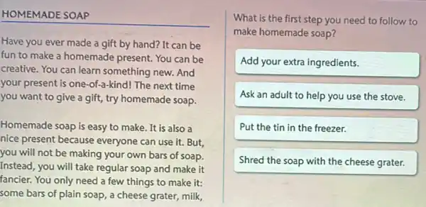 HOMEMADE SOAP
Have you ever made a gift by hand?It can be
fun to make a homemade present. You can be
creative. You can learn something new. And
your present is one -of-a-kind! The next time
you want to give a gift, try homemade soap.
Homemade soap is easy to make. It is also a
nice present because everyone can use it.But
you will not be making your own bars of soap.
Instead, you will take regular soap and make it
fancier. You only need a few things to make it:
some bars of plain soap, a cheese grater milk,
What is the first step you need to follow to
make homemade soap?
Add your extra ingredients.
Ask an adult to help you use the stove.
Put the tin in the freezer.
Shred the soap with the cheese grater.