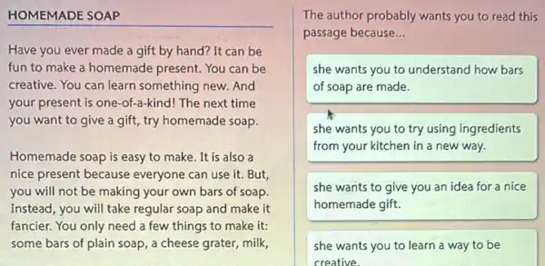 HOMEMADE SOAP
Have you ever made a gift by hand?It can be
fun to make a homemade present. You can be
creative. You can learn something new. And
your present is one-of-a -kind! The next time
you want to give a gift, try homemade soap.
Homemade soap is easy to make. It is also a
nice present because everyone can use it.But,
you will not be making your own bars of soap.
Instead, you will take regular soap and make it
fancier. You only need a few things to make it:
some bars of plain soap, a cheese grater,milk,
The author probably wants you to read this
passage because __
she wants you to understand how bars
of soap are made.
she wants you to try using ingredients
from your kitchen in a new way.
she wants to give you an idea for a nice
homemade gift.
she wants you to learn a way to be
creative.