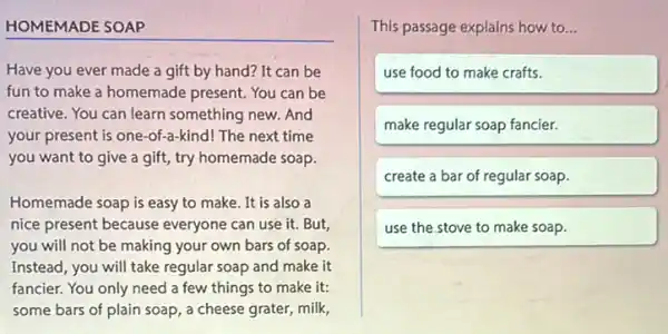 HOMEMADE SOAP
Have you ever made a gift by hand?It can be
fun to make a homemade present. You can be
creative. You can learn something new. And
your present is one -of-a-kind! The next time
you want to give a gift, try homemade soap.
Homemade soap is easy to make. It is also a
nice present because everyone can use it But,
you will not be making your own bars of soap.
Instead, you will take regular soap and make it
fancier. You only need a few things to make it:
some bars of plain soap, a cheese grater,milk,
This passage explains how to...
use food to make crafts.
make regular soap fancier.
create a bar of regular soap.
use the stove to make soap.