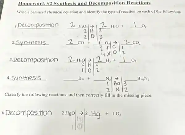 Homework #2 Synthesis and Decomposition Reactions
Write a balanced chemical equation and identify the type of reaction on each of the following:
__
3.	2H_(2)Oarrow arrow 2H_(2)+1O_(2)
2 H 2
110/2
4. __
underline ( )Ba+underline ( )N_(2) Bavert 3underline ( )Ba_(3)N_(2)
Classify the following reactions and then correctly fill in the missing piece.
6. __
2HgOarrow 2Hg+1O_(2)