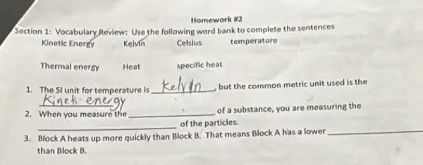 Homework II2
Section 1: Vocabulary Review:Use the following word bank to complete the sentences
Kinetic Enerey	Kelvin	Celslus
temperature
Thermal energy	Heat	specific heat
1. The Stunit for temperature is
__ but the common metric unit used is the
__
2. When you measure the __
of a substance, you are measuring the
__ of the particles.
3. Block A heats up more quickly than Block B. That means Block A has a lower
__
than Block B.