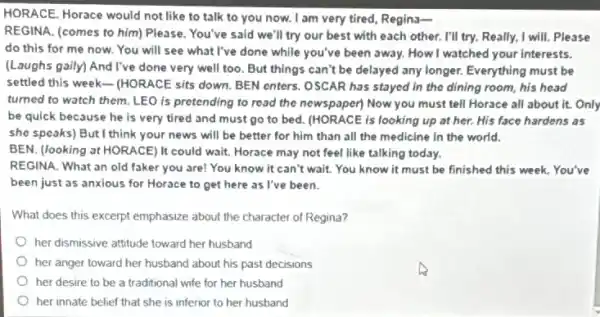 HORACE. Horace would not like to talk to you now. I am very tired, Regins-
REGINA. (comes to him)Please. You've said we'll try our best with each other. I'll try.Really, I will. Please
do this for me now. You will see what I've done while you've been away. How I watched your interests.
(Laughs gaily) And I've done very well too But things can't be delayed any longer. Everything must be
settled this week- (HORACE sits down. BEN enters.OSCAR has stayed in the dining room, his head
turned to watch them LEO is pretending to read the newspaper) Now you must tell Horace all about it. Only
be quick because he is very tired and must go to bed.(HORACE is looking up at her. His face hardens as
she speaks) But I think your news will be better for him than all the medicine in the world.
BEN. (looking at HORACE)It could wait. Horace may not feel like talking today.
REGINA. What an old faker you are! You know it can't wait.You know it must be finished this week.You've
been just as anxious for Horace to get here as I've been.
What does this excerpt emphasize about the character of Regina?
her dismissive attitude toward her husband
her anger toward her husband about his past decisions
her desire to be a traditional wife for her husband
her innate belief that she is inferior to her husband