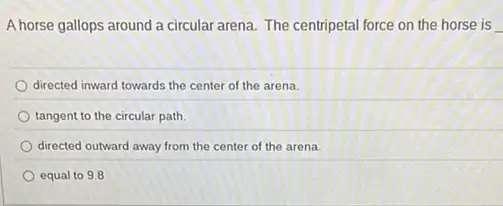 A horse gallops around a circular arena. The centripetal force on the horse is
directed inward towards the center of the arena.
tangent to the circular path
directed outward away from the center of the arena
equal to 9.8