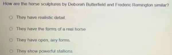 How are the horse sculptures by Deborah Butterfield and Frederic Remington similar?
They have realistic detail
They have the forms of a real horse
They have open airy forms.
They show powerful stallions