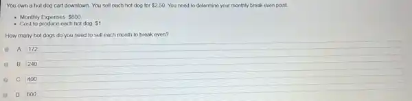 You own a hot dog cart downtown. You sell each hot dog for 2.50 You need to determine your monthly break-even point.
- Monthly Expenses: 600
Cost to produce each hot dog 1
How many hot dogs do you need to sell each month to break even?
A. 172
B. 240
400
600