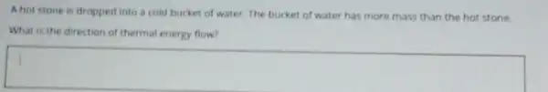 A hot stone is dropped into a cold bucket of water. The bucket of water has more mass than the hot stone.
What is the direction of thermal energy flow?
square