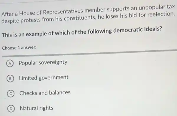 After a House of Representatives member supports an unpopular tax
despite protests from his constituents, he loses his bid for reelection.
This is an example of which of the following democratic ideals?
Choose 1 answer:
A Popular sovereignty
B Limited government
C Checks and balances
D Natural rights