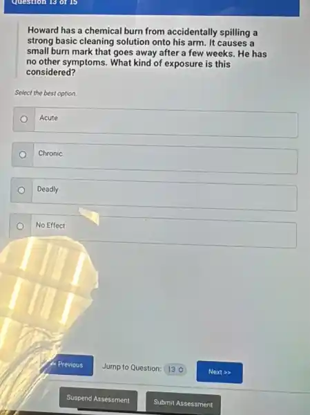 Howard has a chemical burn from accidentally spilling a
strong basic cleaning solution onto his arm . It causes a
small burn mark that goes away after a few weeks. He has
no other symptoms . What kind of exposure is this
considered?
Select the best option.
Acute
Chronic
Deadly
No Effect