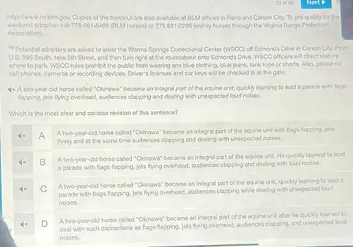 http://www.nv.blm.gov. Copies of the handout are also avalable at BLM offices in Reno and Carson City. To pre-quility for the
weekend adoption call 775861-6469 (BLM horses) or 775881-2288 (estray horses through the Virginia Rango Protection
Association).
10 Potential adopters are asked to enter the Warms Springs Correctional Center (WSCC) off Edmonds Drive in Cerson City. From
U.S. 395 South, take 5th Street, and then turn right at the roundabout onto Edmonds Drive WSCC officers will direct Visitors
where to park. WSCC rules prohibit the public from wearing any blue clothing, blue jeans, tank tops or shorts. Also please no
cell phones, cameras or recording devices. Driver's licenses and car keys will be checked in at the gate.
4x A two-year old horse called "Okinawa" became an integral part of the equino unit, quickly learning to lead a parade with flags
fapping, jets flying overhead,audiences clapping and dealing with unexpected loud noises.
Which is the most clear and concise revision of this sentence?
4x A
A two-year-old horse called "Okinswa" became an integral part of the equine unit with flags flapping.lets
flying and at the same time audiences clapping and dealing with unexpected noises.
4x B
A two-year-old horse called "Okinawal became an integral part of the equine unit He quickly learned to lead
a parado with flags flapping, jets flying overhead audiences clapping and dealing with loud noises.
4x C
A two-year-old horse called "Okinawa became an integral part of the equine unit.quickly learning to lead a
parado with flags flapping, jets flying overhead, audiences clapping while dealing with unexpected loud
noises.
4x D
A two-year-old horse called "Okinawa" became an integral part of the equino unit after ho quickly learned to
deal with such distractions as flags flapping, jets flying overhead, audiences clapping, and unexpected loud
noises.