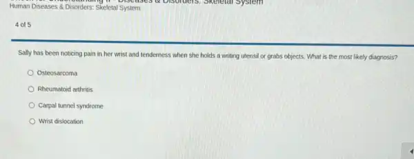 Human Diseases & Disorders Skeletal System
4 of 5
Sally has been noticing pain in her wrist and tenderness when she holds a writing utensil or grabs objects. What is the most likely diagnosis?
Osteosarcoma
Rheumatoid arthritis
Carpal tunnel syndrome
Wrist dislocation