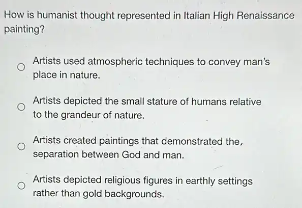 How is humanist thought represented in Italian High Renaissance
painting?
Artists used atmospheric techniques to convey man's
place in nature.
Artists depicted the small stature of humans relative
to the grandeur of nature.
Artists created paintings that demonstrated the
separation between God and man.
Artists depicted religious figures in earthly settings
rather than gold backgrounds.