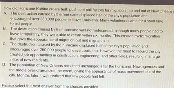 How did Hurricane Katrina create both push and pull factors for migration into and out of New Orleans?
A. The destruction caused by the hurricane displaced half of the city's population and
encouraged over 250,000 people to leave Louisiana Many volunteers came for a short time
to aid people.
B. The destruction caused by the hurricane was not widespread; although many people had to
leave temporarily, they were able to return within six months. This created cyclic migration
that gave the appearance of migration out and migration in.
C. The destruction caused by the hurricane displaced half of the city's population and
encouraged over 250,000 people to leave Louisiana . However, the need to rebuild the city
created job opportunities in construction, engineering, and other fields, resulting in a large
influx of new residents.
D. The population of New Orleans remained unchanged after the hurricane New agencies and
the media over-dramatized the event, giving the appearance of mass movement out of the
city. Months later it was realized that few people had left. __
Please select the best answer from the choices provided.