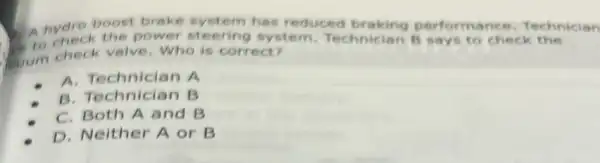 hydro boost brake system has reduced braking performa nce. T echf vicion
steering system Technician B says to check tr ies
Gum check valve Who is correct?
A. Technician A
Technician
B. Technician B
C. Both A and B
D. Neither A or B