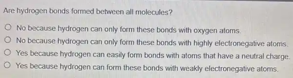 Are hydrogen bonds formed between all molecules?
No because hydrogen can only form these bonds with oxygen atoms.
No because hydrogen can only form these bonds with highly electronegative atoms.
Yes because hydrogen can easily form bonds with atoms that have a neutral charge
Yes because hydrogen can form these bonds with weakly electronegative atoms.